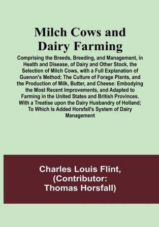 Milch Cows and Dairy Farming: Comprising the Breeds Breeding and Management in Health and Disease of Dairy and Other Stock the Selection of Milch Cows with a Full Explanation of Guenon's Method: The Culture of Forage Plants and the Production of Milk Butter and Cheese: Embodying the Most Recent Improvements and Adapted to Farming in the United States and British Provinces. With a Treatise upon the Dairy Husbandry of Holland: To Which Is Added Horsfall's System of Dairy Management