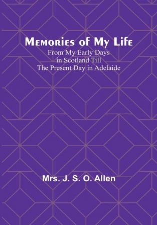 Memories of My Life: From My Early Days in Scotland Till the Present Day in Adelaide