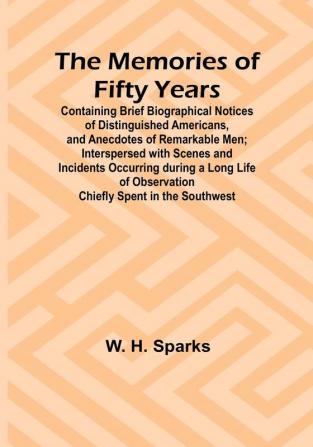 The Memories of Fifty Years: Containing Brief Biographical Notices of Distinguished Americans and Anecdotes of Remarkable Men: Interspersed with Scenes and Incidents Occurring during a Long Life of Observation Chiefly Spent in the Southwest