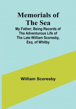 Memorials of the Sea: My Father: Being Records of the Adventurous Life of the Late William Scoresby Esq. of Whitby