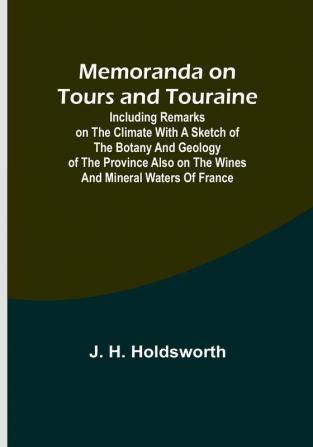 Memoranda on Tours and Touraine: Including remarks on the climate with a sketch of the Botany And Geology of the Province also on the Wines and Mineral Waters of France