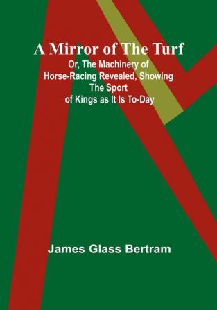 A Mirror of the Turf; Or The Machinery of Horse-Racing Revealed Showing the Sport of Kings as It Is To-Day