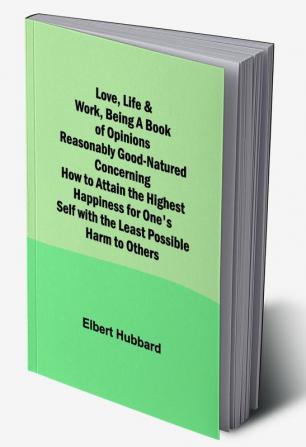 Love Life & Work Being a Book of Opinions Reasonably Good-Natured Concerning How to Attain the Highest Happiness for One's Self with the Least Possible Harm to Others