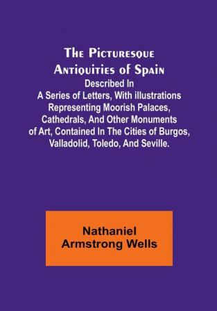 The Picturesque Antiquities of Spain: Described in a series of letters with illustrations representing Moorish palaces cathedrals and other ... of Burgos Valladolid Toledo and Seville.