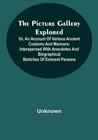 The Picture Gallery Explored;Or an account of various ancient customs and manners: interspersed with anecdotes and biographical sketches of eminent persons