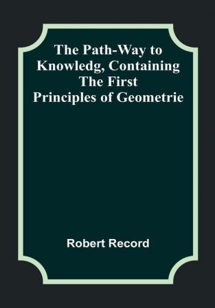 The Path-Way to Knowledg Containing the First Principles of Geometrie