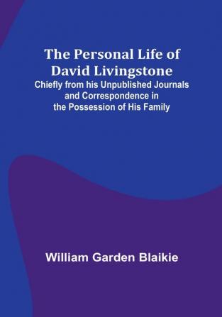 The Personal Life of David Livingstone; Chiefly from his Unpublished Journals and Correspondence in the Possession of His Family