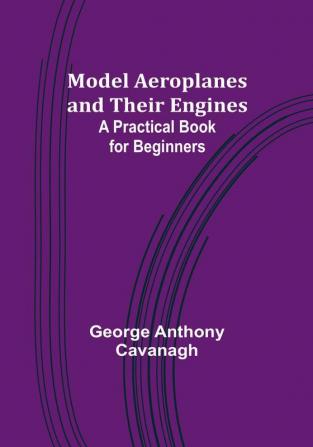 Model Aeroplanes and Their Engines: A Practical Book for Beginners