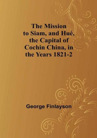 The Mission to Siam and Hué the Capital of Cochin China in the Years 1821-2