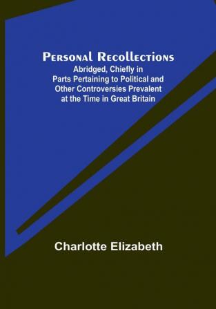 Personal Recollections; Abridged Chiefly in Parts Pertaining to Political and Other Controversies Prevalent at the Time in Great Britain