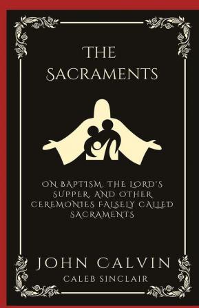 The Sacraments: On Baptism the Lord's Supper and Other Ceremonies Falsely Called Sacraments