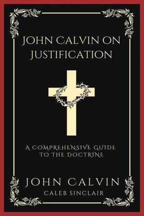 John Calvin on Justification: A Comprehensive Guide to the Doctrine