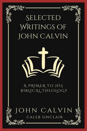 Selected Writings of John Calvin: A Primer To His Biblical Theology