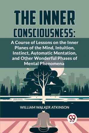 The Inner Consciousness: A Course Of Lessons On The Inner Planes Of The Mind Intuition Instinct Automatic Mentation And Other Wonderful Phases Of Mental Phenomena