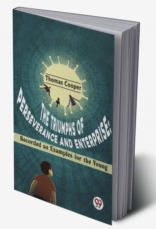 The Triumphs Of Perseverance And Enterprise: Recorded As Examples For The Young