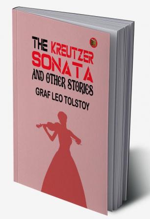 The Kreutzer Sonata and Other Stories: Graf Leo Tolstoy's Collection of Riveting Short Stories by Graf Leo Tolstoy