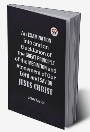 An Examination Into And An Elucidation Of The Great Principle Of The Mediation And Atonement Of Our Lord And Savior Jesus Christ