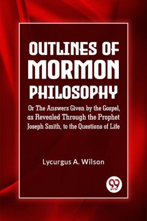 Outlines of Mormon Philosophy Or The Answers Given by the Gospel as Revealed Through the Prophet Joseph Smith to the Questions of Life