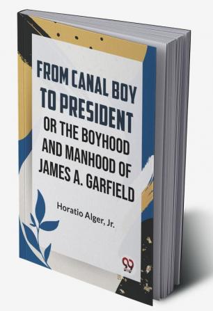 From Canal Boy To President Or The Boyhood And Manhood Of James A. Garfield