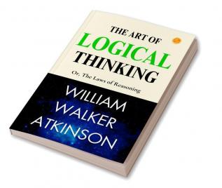 The Art Of Logical Thinking; Or The Laws Of Reasoning: Logical Mastery By William Walker Atkinson