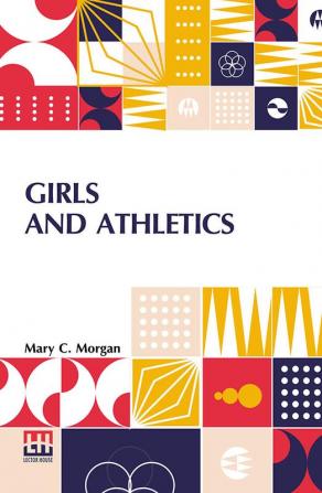 Girls And Athletics: Giving A Brief Summary Of The Activity Rules And Method Of Administration Of The Following Games In Girls’ Schools And Colleges Women’s Clubs Etc. Edited By Mary C. Morgan