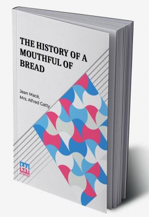 The History Of A Mouthful Of Bread: And Its Effect On The Organization Of Men And Animals. Translated From The Eighth French Edition By Mrs. Alfred Gatty.