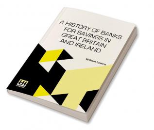 A History Of Banks For Savings In Great Britain And Ireland: Including A Full Account Of The Origin And Progress Of Mr. Gladstone’s Financial Measures For Post Office Banks, Government Annuities, And Government Life Insurance.