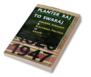 Planter Raj to Swaraj : Freedom Struggle and Electoral Polotics in Assam 1826-1947