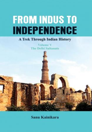 From Indus to Independence - A Trek Through Indian History (Vol V The Delhi Sultanate)