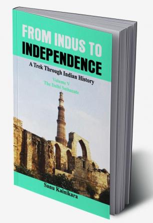 From Indus to Independence - A Trek Through Indian History (Vol V The Delhi Sultanate)