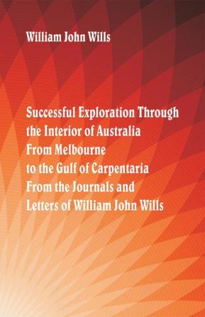 Successful Exploration Through the Interior of Australia From Melbourne To The Gulf Of Carpentaria. From The Journals And Letters Of William John Wills.