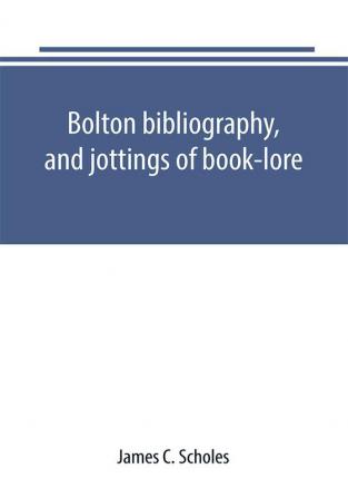 Bolton bibliography and jottings of book-lore; with notes on local authors and printers