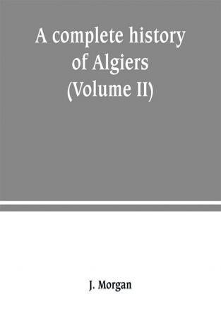 A complete history of Algiers. from the earlirft to the prefent times the whole interfperfed with many curious remarks and paffages not touched on by any writer whatever (Volume II)