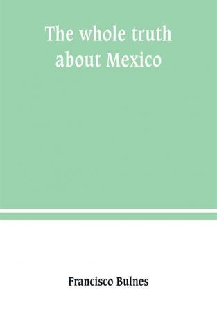 The whole truth about Mexico; President Wilson's responsibility