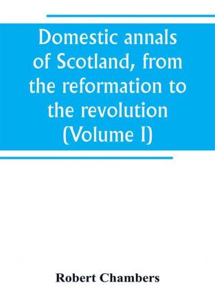 Domestic annals of Scotland from the reformation to the revolution (Volume I)