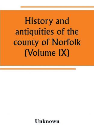 History and antiquities of the county of Norfolk (Volume IX) Containing the hundreds of Smithdon Taverham Tunflead Walfham and Wayland