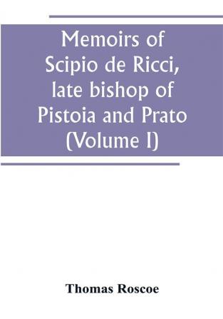 Memoirs of Scipio de Ricci late bishop of Pistoia and Prato reformer of Catholicism in Tuscany under the reign of Leopold. Compiled from the autograph mss. of that prelate and the letters of other distinguished persons of his times (Volume I)