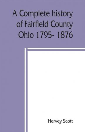 A complete history of Fairfield County Ohio 1795- 1876.