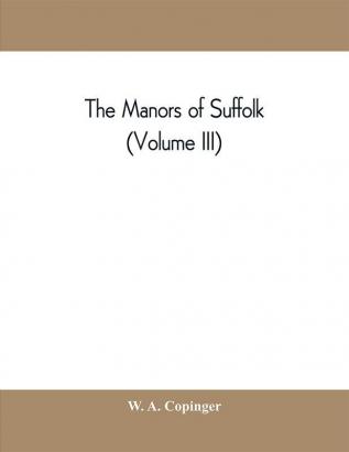 The manors of Suffolk; notes on their history and devolution with some illustrations of the old manor houses (Volume III)