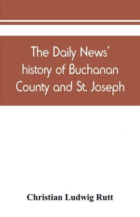 The Daily news' history of Buchanan County and St. Joseph Mo. From the time of the Platte purchase to the end of the year 1898. Preceded by a short history of Missouri. Supplemented by biographical sketches of noted citizens living and dead