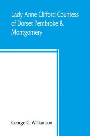 Lady Anne Clifford Countess of Dorset Pembroke & Montgomery 1590-1676. Her life letters and work extracted from all the original documents available many of which are here printed for the first time