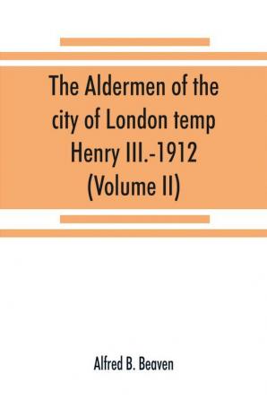 The aldermen of the city of London temp. Henry III.-1912. With notes on the parliamentary representation of the city the aldermen and the livery companies the aldermanic veto aldermanic baronets and knights etc. (Volume II)