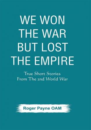 We Won the War but Lost the Empire : True Short Stories From The Second World War As Told by the People Who were There