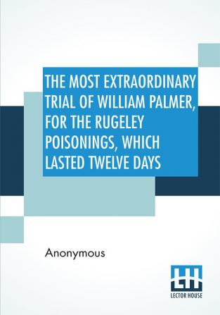 The Most Extraordinary Trial Of William Palmer For The Rugeley Poisonings Which Lasted Twelve Days