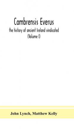 Cambrensis everus : the history of ancient Ireland vindicated : the religion laws and civilization of her people exhibited in the lives and actions of her kings princes saints bishops bards and other learned men (Volume I)