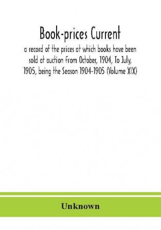 Book-prices current; a record of the prices at which books have been sold at auction From October 1904 To July 1905 being the Season 1904-1905 (Volume XIX)