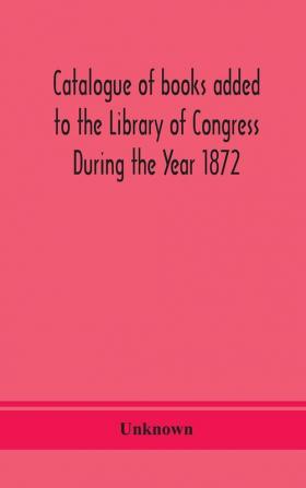 Catalogue of books added to the Library of Congress During the Year 1872