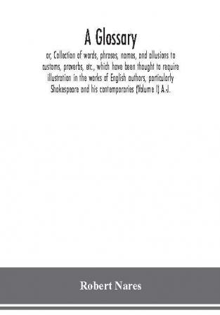 A glossary; or Collection of words phrases names and allusions to customs proverbs etc. which have been thought to require illustration in the works of English authors particularly Shakespeare and his contemporaries (Volume I) A.-J.