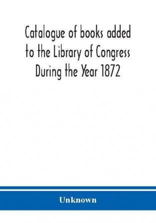 Catalogue of books added to the Library of Congress During the Year 1872