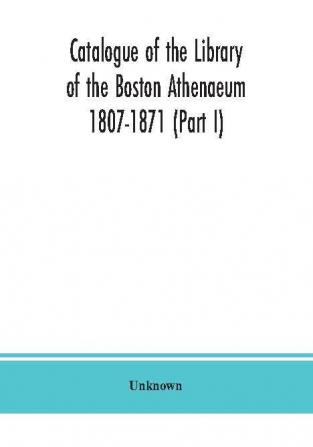 Catalogue of the Library of the Boston Athenaeum 1807-1871 (Part I)